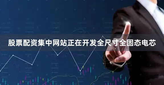 股票配资集中网站正在开发全尺寸全固态电芯