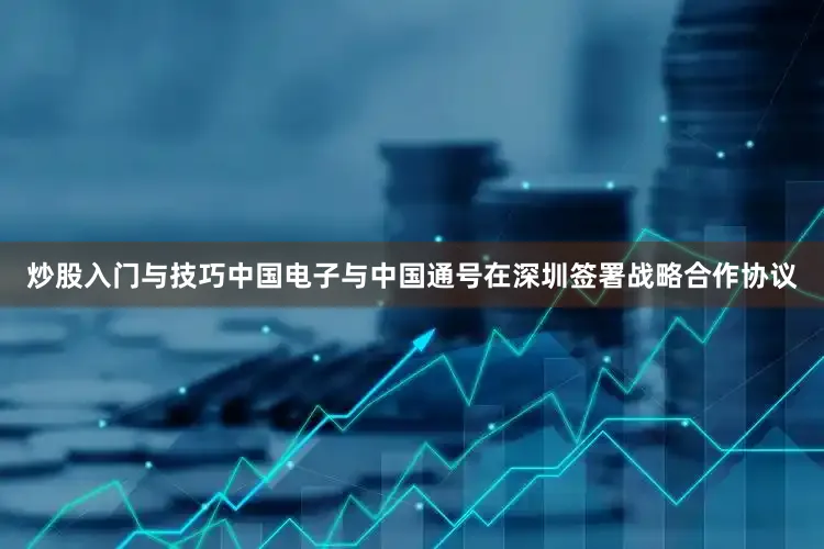 炒股入门与技巧中国电子与中国通号在深圳签署战略合作协议