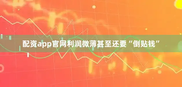 配资app官网利润微薄甚至还要“倒贴钱”