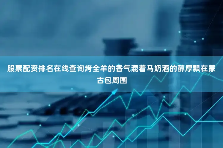 股票配资排名在线查询烤全羊的香气混着马奶酒的醇厚飘在蒙古包周围