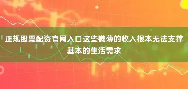 正规股票配资官网入口这些微薄的收入根本无法支撑基本的生活需求