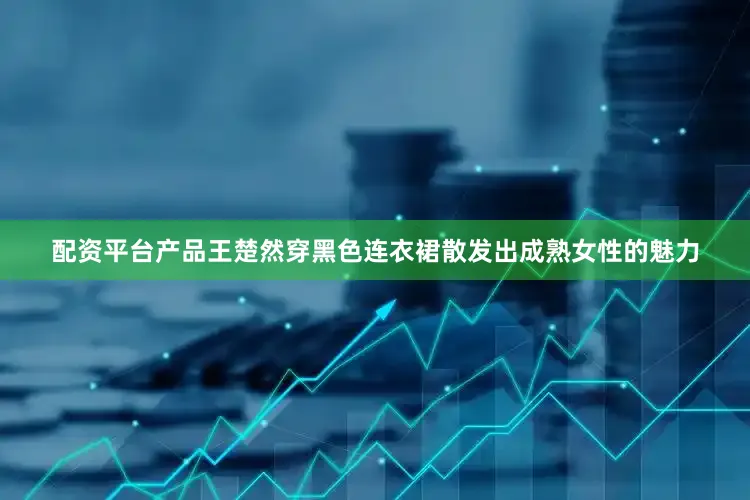配资平台产品王楚然穿黑色连衣裙散发出成熟女性的魅力