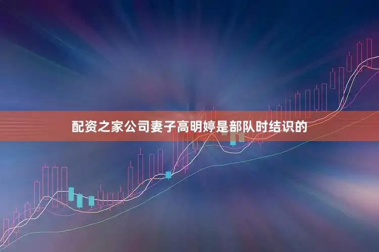 配资之家公司妻子高明婷是部队时结识的