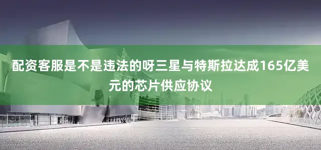 配资客服是不是违法的呀三星与特斯拉达成165亿美元的芯片供应协议