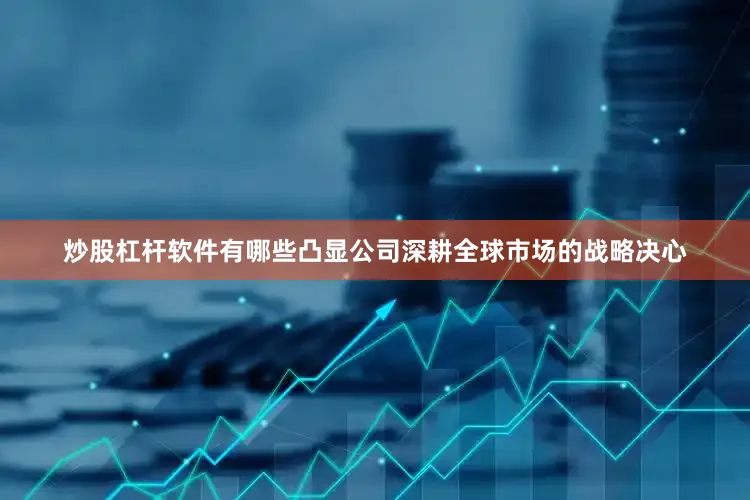 炒股杠杆软件有哪些凸显公司深耕全球市场的战略决心