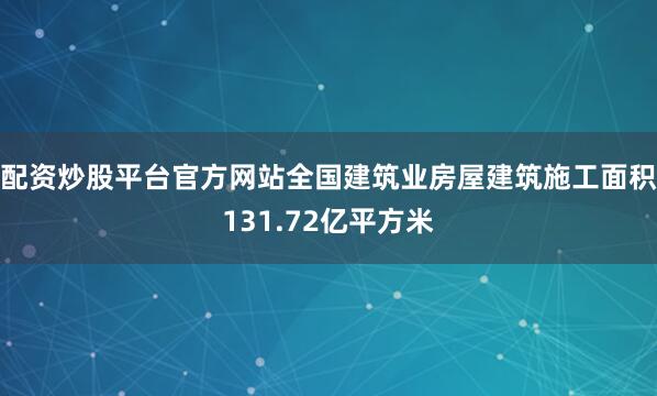 配资炒股平台官方网站全国建筑业房屋建筑施工面积131.72亿平方米